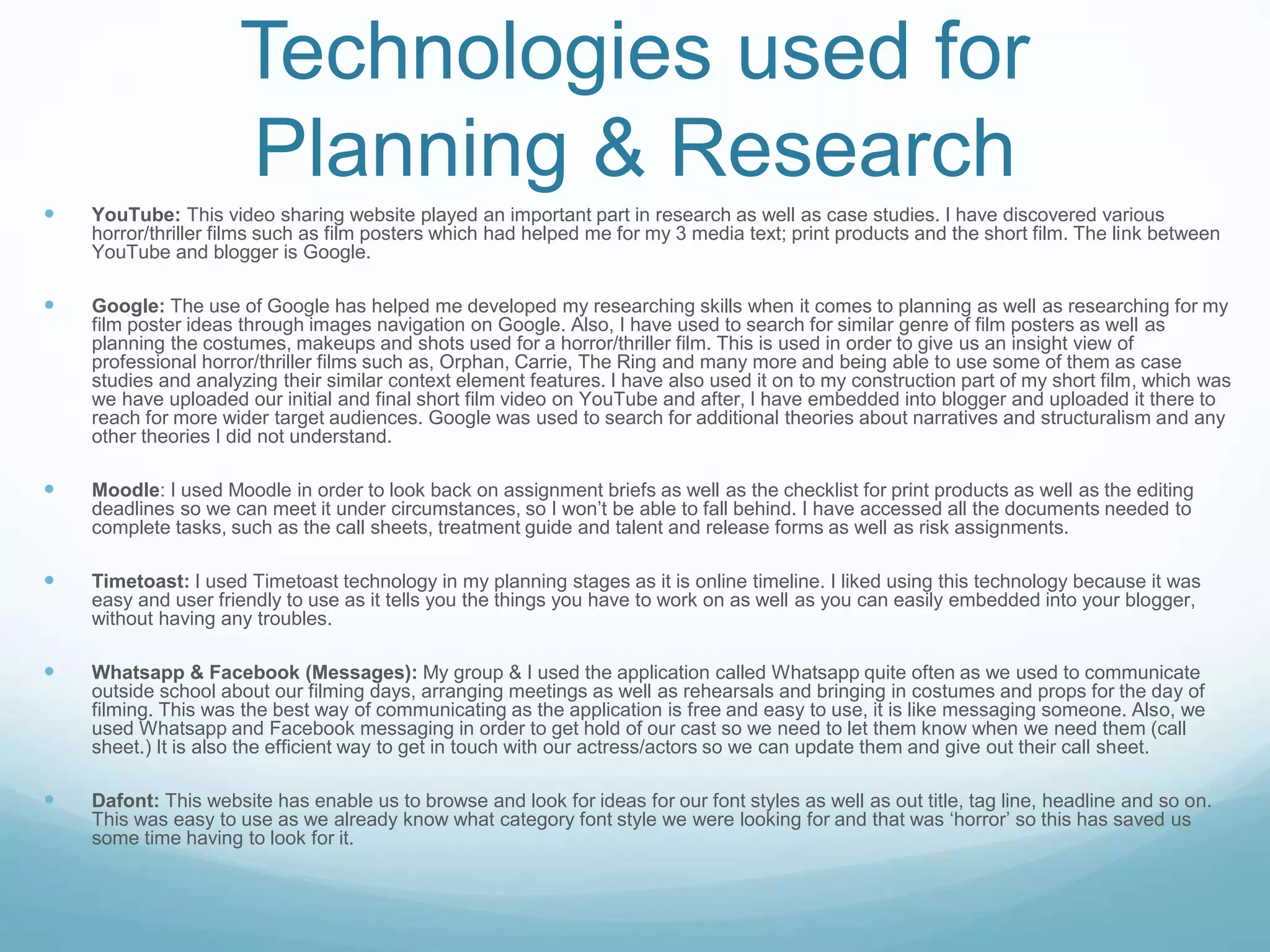 Technologies used for
Planning & Research
 YouTube: This video sharing website played an important part in research as well as case studies. I have discovered various
horror/thriller films such as film posters which had helped me for my 3 media text; print products and the short film. The link between
YouTube and blogger is Google.
 Google: The use of Google has helped me developed my researching skills when it comes to planning as well as researching for my
film poster ideas through images navigation on Google. Also, I have used to search for similar genre of film posters as well as
planning the costumes, makeups and shots used for a horror/thriller film. This is used in order to give us an insight view of
professional horror/thriller films such as, Orphan, Carrie, The Ring and many more and being able to use some of them as case
studies and analyzing their similar context element features. I have also used it on to my construction part of my short film, which was
we have uploaded our initial and final short film video on YouTube and after, I have embedded into blogger and uploaded it there to
reach for more wider target audiences. Google was used to search for additional theories about narratives and structuralism and any
other theories I did not understand.
 Moodle: I used Moodle in order to look back on assignment briefs as well as the checklist for print products as well as the editing
deadlines so we can meet it under circumstances, so I won’t be able to fall behind. I have accessed all the documents needed to
complete tasks, such as the call sheets, treatment guide and talent and release forms as well as risk assignments.
 Timetoast: I used Timetoast technology in my planning stages as it is online timeline. I liked using this technology because it was
easy and user friendly to use as it tells you the things you have to work on as well as you can easily embedded into your blogger,
without having any troubles.
 Whatsapp & Facebook (Messages): My group & I used the application called Whatsapp quite often as we used to communicate
outside school about our filming days, arranging meetings as well as rehearsals and bringing in costumes and props for the day of
filming. This was the best way of communicating as the application is free and easy to use, it is like messaging someone. Also, we
used Whatsapp and Facebook messaging in order to get hold of our cast so we need to let them know when we need them (call
sheet.) It is also the efficient way to get in touch with our actress/actors so we can update them and give out their call sheet.
 Dafont: This website has enable us to browse and look for ideas for our font styles as well as out title, tag line, headline and so on.
This was easy to use as we already know what category font style we were looking for and that was ‘horror’ so this has saved us
some time having to look for it.
 