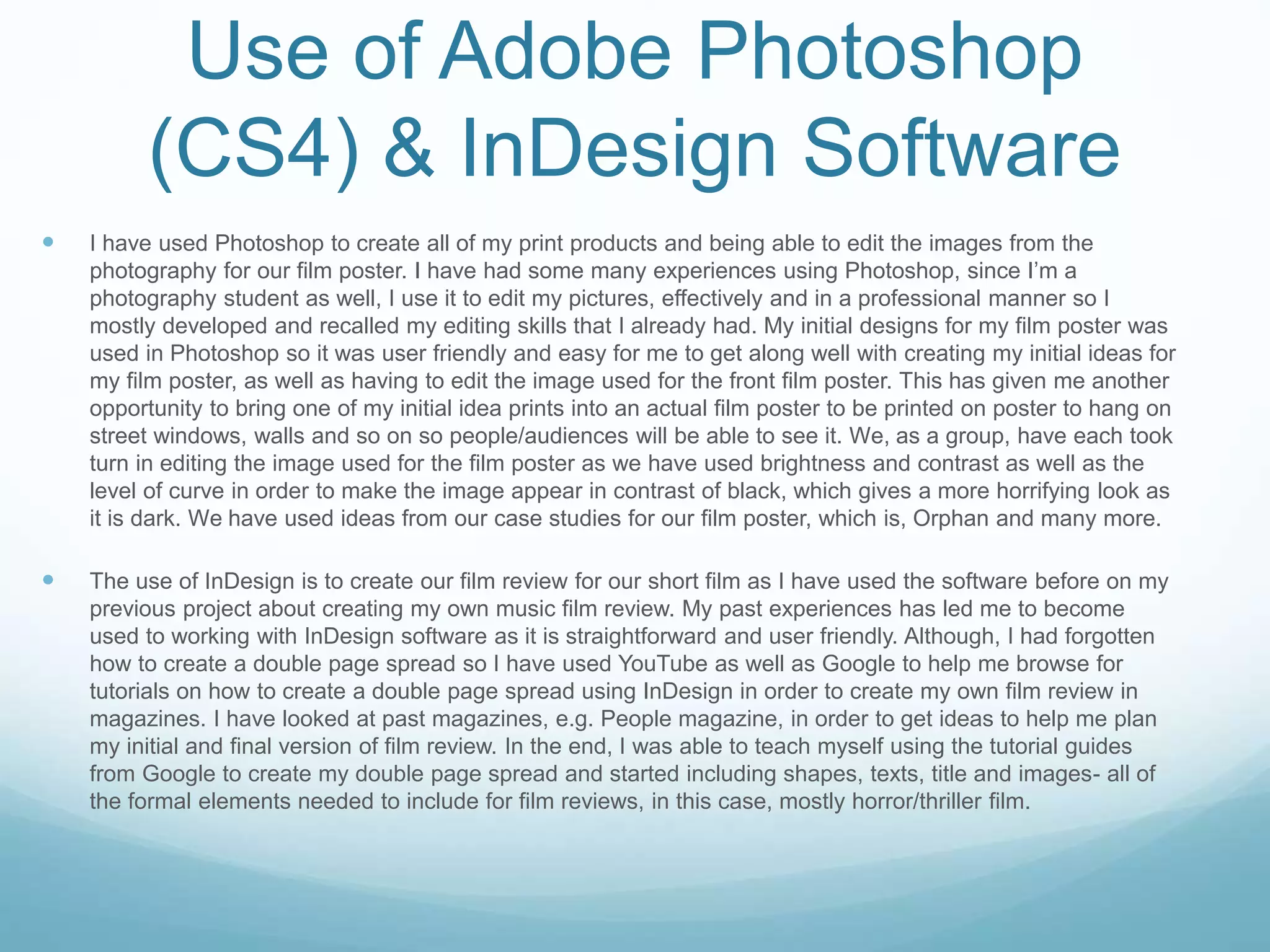 Use of Adobe Photoshop
(CS4) & InDesign Software
 I have used Photoshop to create all of my print products and being able to edit the images from the
photography for our film poster. I have had some many experiences using Photoshop, since I’m a
photography student as well, I use it to edit my pictures, effectively and in a professional manner so I
mostly developed and recalled my editing skills that I already had. My initial designs for my film poster was
used in Photoshop so it was user friendly and easy for me to get along well with creating my initial ideas for
my film poster, as well as having to edit the image used for the front film poster. This has given me another
opportunity to bring one of my initial idea prints into an actual film poster to be printed on poster to hang on
street windows, walls and so on so people/audiences will be able to see it. We, as a group, have each took
turn in editing the image used for the film poster as we have used brightness and contrast as well as the
level of curve in order to make the image appear in contrast of black, which gives a more horrifying look as
it is dark. We have used ideas from our case studies for our film poster, which is, Orphan and many more.
 The use of InDesign is to create our film review for our short film as I have used the software before on my
previous project about creating my own music film review. My past experiences has led me to become
used to working with InDesign software as it is straightforward and user friendly. Although, I had forgotten
how to create a double page spread so I have used YouTube as well as Google to help me browse for
tutorials on how to create a double page spread using InDesign in order to create my own film review in
magazines. I have looked at past magazines, e.g. People magazine, in order to get ideas to help me plan
my initial and final version of film review. In the end, I was able to teach myself using the tutorial guides
from Google to create my double page spread and started including shapes, texts, title and images- all of
the formal elements needed to include for film reviews, in this case, mostly horror/thriller film.
 
