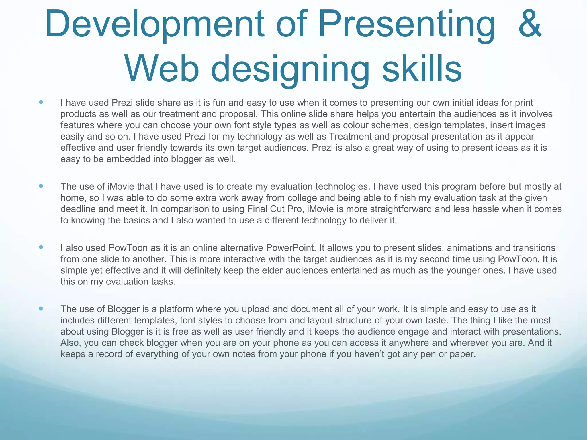 Development of Presenting &
Web designing skills
 I have used Prezi slide share as it is fun and easy to use when it comes to presenting our own initial ideas for print
products as well as our treatment and proposal. This online slide share helps you entertain the audiences as it involves
features where you can choose your own font style types as well as colour schemes, design templates, insert images
easily and so on. I have used Prezi for my technology as well as Treatment and proposal presentation as it appear
effective and user friendly towards its own target audiences. Prezi is also a great way of using to present ideas as it is
easy to be embedded into blogger as well.
 The use of iMovie that I have used is to create my evaluation technologies. I have used this program before but mostly at
home, so I was able to do some extra work away from college and being able to finish my evaluation task at the given
deadline and meet it. In comparison to using Final Cut Pro, iMovie is more straightforward and less hassle when it comes
to knowing the basics and I also wanted to use a different technology to deliver it.
 I also used PowToon as it is an online alternative PowerPoint. It allows you to present slides, animations and transitions
from one slide to another. This is more interactive with the target audiences as it is my second time using PowToon. It is
simple yet effective and it will definitely keep the elder audiences entertained as much as the younger ones. I have used
this on my evaluation tasks.
 The use of Blogger is a platform where you upload and document all of your work. It is simple and easy to use as it
includes different templates, font styles to choose from and layout structure of your own taste. The thing I like the most
about using Blogger is it is free as well as user friendly and it keeps the audience engage and interact with presentations.
Also, you can check blogger when you are on your phone as you can access it anywhere and wherever you are. And it
keeps a record of everything of your own notes from your phone if you haven’t got any pen or paper.
 