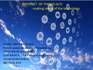 INTERNET OF THINGS (IoT)
-making sense of the technology
NAME: SHIVA KUMAR.G
EMAIL:gunda.shivakumar459@gmail.com
TWITTER ID:@shivashiv11
UNIVERSITY: CVR College of Engineering
YEAR/SEMESTER:3/2
BRANCH: ECE
 