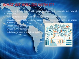 WHAT WE WILL DO WITH IT?
• Connect with things and learn about things i.e.in a complete new way of
interaction.
• Monitor things or observe things which strengths security and safety.
• Manage things: This looks for renewable resources and matters in energy
efficiency.
• Control things and automation.
• We can play with things.
• Initiates new ways in searching things.
 