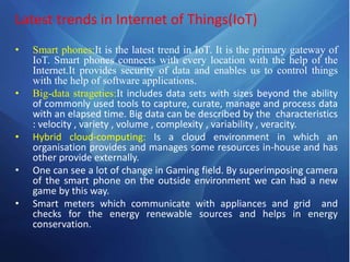 Latest trends in Internet of Things(IoT)
• Smart phones:It is the latest trend in IoT. It is the primary gateway of
IoT. Smart phones connects with every location with the help of the
Internet.It provides security of data and enables us to control things
with the help of software applications.
• Big-data strageties:It includes data sets with sizes beyond the ability
of commonly used tools to capture, curate, manage and process data
with an elapsed time. Big data can be described by the characteristics
: velocity , variety , volume , complexity , variability , veracity.
• Hybrid cloud-computing: Is a cloud environment in which an
organisation provides and manages some resources in-house and has
other provide externally.
• One can see a lot of change in Gaming field. By superimposing camera
of the smart phone on the outside environment we can had a new
game by this way.
• Smart meters which communicate with appliances and grid and
checks for the energy renewable sources and helps in energy
conservation.
 