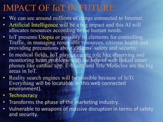 IMPACT OF IoT IN FUTURE:
• We can see around millions of things connected to Internet.
• Artificial Intelligence will be a big impact and this AI will
allocates resources according to the human needs.
• IoT presents Utopia or possibly its elements for controlling
Traffic, in managing renewable resources, citizens health and
providing precautions about citizens’ safety and security.
• In medical fields, IoT plays a caring role like observing and
monitoring heart problems with the help of web linked smart
phones like cardiac app. E-health and Tele Medicine are the big
areas in IoT.
• Reality search engines will be possible because of IoT(
Everything will be locatable in this web connected
environment).
• Technocracy
• Transforms the phase of the marketing industry.
• Vulnerable to weapons of massive disruption in terms of safety
and security.
 