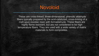 Novoloid
These are cross-linked, three-dimensional, phenolic aldehyde
fibers typically prepared by the acid-catalyzed, cross-linking of a
melt-spun novolac resin with formaldehyde. These fibers are
highly flame resistant, but are not considered to be high
temperature fibers. They are used with a wide variety of matrix
materials to form composites.
 