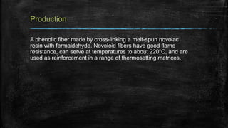 Production
A phenolic fiber made by cross-linking a melt-spun novolac
resin with formaldehyde. Novoloid fibers have good flame
resistance, can serve at temperatures to about 220°C, and are
used as reinforcement in a range of thermosetting matrices.
 