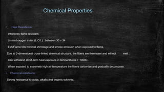 Chemical Properties
• Heat Resistance
Inherently flame resistant.
Limited oxygen index (L.O.I.) : between 30 – 34
ExhiFlame bits minimal shrinkage and smoke emission when exposed to flame.
Due to 3-dimensional cross-linked chemical structure, the fibers are thermoset and will not melt .
Can withstand short-term heat exposure in temperatures > 1000C .
When exposed to extremely high air temperature the fibers carbonize and gradually decompose.
• Chemical resistance:
Strong resistance to acids, alkalis and organic solvents.
 