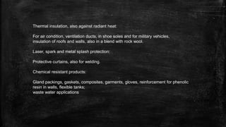 Thermal insulation, also against radiant heat:
For air condition, ventilation ducts, in shoe soles and for military vehicles,
insulation of roofs and walls, also in a blend with rock wool.
Laser, spark and metal splash protection:
Protective curtains, also for welding.
Chemical resistant products:
Gland packings, gaskets, composites, garments, gloves, reinforcement for phenolic
resin in walls, flexible tanks;
waste water applications
 