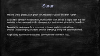 Saran
Material with a greasy, dark green film, first called "Eonite" and then "Saran”.
Saran fiber comes in monofilament, multifilament-twist, and as a staple fiber. It is also
available in thermochromic (color changing) and luminescent (glow in the dark) form.
Saran is the trade name for a number of polymers made from vinylidene
chloride (especially polyvinylidene chloride or PVDC), along with other monomers.
Ralph Wiley accidentally discovered polyvinylidene chloride in 1933.
 