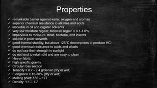 Properties
 remarkable barrier against water, oxygen and aromas
 superior chemical resistance to alkalies and acids
 insoluble in oil and organic solvents
 very low moisture regain; Moisture regain = 0.1-1.0%
 impervious to moisture, mold, bacteria, and insects
 soluble in polar solvents.
 good thermal stability, but above 125°C decomposes to produce HCl
 good chemical resistance to acids and alkalis
 do not lose their strength in sunlight
 do not tend to retain dirt and are easy to clean
 Heavy fabric
 high specific gravity
 Circular ross section
 Tenacity = 0.7 - 2.4 g/denier (dry or wet)
 Elongation = 15-30% (dry or wet)
 Melting point: 160 – 177
 Density: 1.1 – 1.7
 