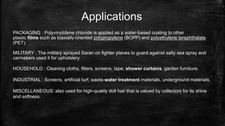 Applications
PACKAGING : Polyvinylidene chloride is applied as a water-based coating to other
plastic films such as biaxially-oriented polypropylene (BOPP) and polyethylene terephthalate
(PET).
MILITARY : The military sprayed Saran on fighter planes to guard against salty sea spray and
carmakers used it for upholstery
HOUSEHOLD : Cleaning cloths, filters, screens, tape, shower curtains, garden furniture.
INDUSTRIAL : Screens, artificial turf, waste-water treatment materials, underground materials.
MISCELLANEOUS: also used for high-quality doll hair that is valued by collectors for its shine
and softness.
 