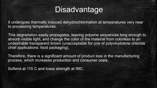 Disadvantage
It undergoes thermally induced dehydrochlorination at temperatures very near
to processing temperatures.
This degradation easily propagates, leaving polyene sequences long enough to
absorb visible light, and change the color of the material from colorless to an
undesirable transparent brown (unacceptable for one of polyvinylidene chloride
chief applications: food packaging).
Therefore, there is a significant amount of product loss in the manufacturing
process, which increases production and consumer costs.
Softens at 115 C and loses strength at 99C.
 
