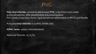 PVC
Poly vinyl chloride, commonly abbreviated PVC, is the third-most widely
produced polymer, after polyethylene and polypropylene.
PVC comes in two basic forms: rigid (sometimes abbreviated as RPVC) and flexible.
Pure poly(vinyl chloride) is a white, brittle solid.
IUPAC name - poly(1-chloroethylene)
Molecular formula - (C2H3Cl)n
 