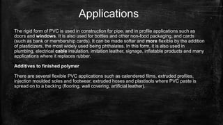 Applications
The rigid form of PVC is used in construction for pipe, and in profile applications such as
doors and windows. It is also used for bottles and other non-food packaging, and cards
(such as bank or membership cards). It can be made softer and more flexible by the addition
of plasticizers, the most widely used being phthalates. In this form, it is also used in
plumbing, electrical cable insulation, imitation leather, signage, inflatable products and many
applications where it replaces rubber.
Additives to finished polymer
There are several flexible PVC applications such as calendered films, extruded profiles,
injection moulded soles and footwear, extruded hoses and plastisols where PVC paste is
spread on to a backing (flooring, wall covering, artificial leather).
 