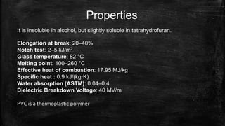 Properties
It is insoluble in alcohol, but slightly soluble in tetrahydrofuran.
Elongation at break: 20–40%
Notch test: 2–5 kJ/m2
Glass temperature: 82 °C
Melting point: 100–260 °C
Effective heat of combustion: 17.95 MJ/kg
Specific heat : 0.9 kJ/(kg·K)
Water absorption (ASTM): 0.04–0.4
Dielectric Breakdown Voltage: 40 MV/m
PVC is a thermoplastic polymer
 