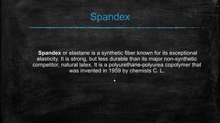 Spandex
Spandex or elastane is a synthetic fiber known for its exceptional
elasticity. It is strong, but less durable than its major non-synthetic
competitor, natural latex. It is a polyurethane-polyurea copolymer that
was invented in 1959 by chemists C. L.
▪
 