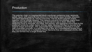 Production
The polymer chain is a segmented block copolymer containing long, randomly
coiled, liquid, soft segments that move to a more linear, lower entropy, structure.
The hard segments act as “virtual cross-links” that tie all the polymer chains
together into an infinite network. This network prevents the polymer chains from
slipping past each other and taking on a permanent set or draw. When the
stretching force is removed, the linear, low entropy, soft segments move back to the
preferred randomly coiled, higher entropy state, causing the fiber to recover to its
original shape and length. This segmented block copolymer is formed in a multi-
step proprietary process. It is extruded into a fiber as a monofilament thread line or
for most products into a multiplicity of fine filaments that are coalesced shortly after
they are formed into a single thread line.
 