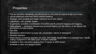 Properties
 Can be stretched repeatedly and still recover to very near its original length and shape
 can be stretched more than 500% without breaking
 Stronger, more durable and higher retractive force than rubber
 Lightweight, soft, smooth, supple
 In garments, provides a combination of comfort and fit, prevents bagging and sagging
 Heat-settable — facilitates transforming puckered fabrics into flat fabrics, or flat fabrics into
permanent rounded shapes
 Dye able
 Resistant to deterioration by body oils, perspiration, lotions or detergents
 Abrasion resistant
 When fabrics containing spandex are sewn, the needle causes little or no damage from “needle
cutting” compared to the older types of elastic materials
 Available in fiber diameters ranging from 10 denier to 2500 denier
 Available in clear and opaque lusters
 