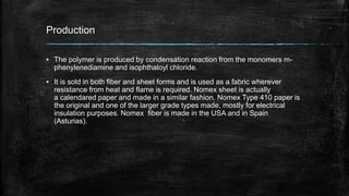 Production
▪ The polymer is produced by condensation reaction from the monomers m-
phenylenediamine and isophthaloyl chloride.
▪ It is sold in both fiber and sheet forms and is used as a fabric wherever
resistance from heat and flame is required. Nomex sheet is actually
a calendared paper and made in a similar fashion. Nomex Type 410 paper is
the original and one of the larger grade types made, mostly for electrical
insulation purposes. Nomex fiber is made in the USA and in Spain
(Asturias).
 