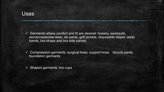 Uses
 Garments where comfort and fit are desired: hosiery, swimsuits,
aerobic/exercise wear, ski pants, golf jackets, disposable diaper, waist
bands, bra straps and bra side panels
 Compression garments: surgical hose, support hose, bicycle pants,
foundation garments
 Shaped garments: bra cups
 