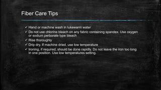 Fiber Care Tips
 Hand or machine wash in lukewarm water
 Do not use chlorine bleach on any fabric containing spandex. Use oxygen
or sodium perborate type bleach
 Rise thoroughly
 Drip dry. If machine dried, use low temperature
 Ironing, if required, should be done rapidly. Do not leave the iron too long
in one position. Use low temperatures setting.
 