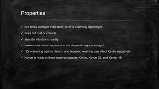 Properties
 five times stronger than steel, yet it is extremely lightweight.
 does not rust or corrode
 absorbs vibrations readily.
 breaks down when exposed to the ultraviolet rays in sunlight.
 Dry-cleaning agents bleach, and repeated washing can affect Kevlar negatively
 Kevlar is made in three common grades: Kevlar, Kevlar 29, and Kevlar 49.
 