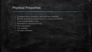  Excellent flame resistance and thermal protection
 Stands up to flame temperatures in excess of 2,000°F
 Fibers do not melt or drip
 Resistant to insects and fungi
 High elongation
 Cut resistant
 Abrasion resistant
 