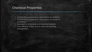  Outstanding resistance to degradation by radiation
 Outstanding resistance to degradation at cryogenic
conditions
 Resistant to chemicals and industrial solvents
 Low stiffness of fiber due to chemical bonding
arrangement.
 