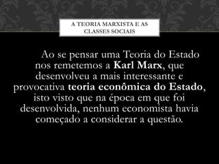 Ao se pensar uma Teoria do Estado
nos remetemos a Karl Marx, que
desenvolveu a mais interessante e
provocativa teoria econômica do Estado,
isto visto que na época em que foi
desenvolvida, nenhum economista havia
começado a considerar a questão.
A TEORIA MARXISTA E AS
CLASSES SOCIAIS
 