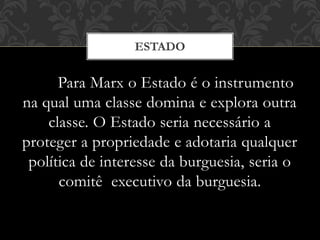 Para Marx o Estado é o instrumento
na qual uma classe domina e explora outra
classe. O Estado seria necessário a
proteger a propriedade e adotaria qualquer
política de interesse da burguesia, seria o
comitê executivo da burguesia.
ESTADO
 