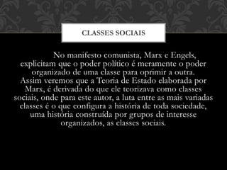 No manifesto comunista, Marx e Engels,
explicitam que o poder político é meramente o poder
organizado de uma classe para oprimir a outra.
Assim veremos que a Teoria de Estado elaborada por
Marx, é derivada do que ele teorizava como classes
sociais, onde para este autor, a luta entre as mais variadas
classes é o que configura a história de toda sociedade,
uma história construída por grupos de interesse
organizados, as classes sociais.
CLASSES SOCIAIS
 