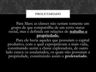 Para Marx as classes não seriam somente um
grupo de que compartilha de um certo status
social, mas é definida em relações de trabalho e
propriedade.
Para ele havia aqueles que possuíam o capital
produtivo, com o qual expropriavam a mais-valia,
constituindo assim a classe exploradora, de outro
lado estava os assalariados, os quais não possuíam a
propriedade, constituindo assim o proletariado.
PROLETARIADO
 
