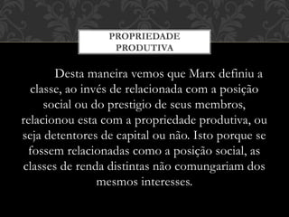 Desta maneira vemos que Marx definiu a
classe, ao invés de relacionada com a posição
social ou do prestigio de seus membros,
relacionou esta com a propriedade produtiva, ou
seja detentores de capital ou não. Isto porque se
fossem relacionadas como a posição social, as
classes de renda distintas não comungariam dos
mesmos interesses.
PROPRIEDADE
PRODUTIVA
 