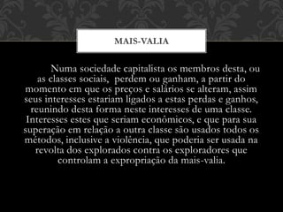 Numa sociedade capitalista os membros desta, ou
as classes sociais, perdem ou ganham, a partir do
momento em que os preços e salários se alteram, assim
seus interesses estariam ligados a estas perdas e ganhos,
reunindo desta forma neste interesses de uma classe.
Interesses estes que seriam econômicos, e que para sua
superação em relação a outra classe são usados todos os
métodos, inclusive a violência, que poderia ser usada na
revolta dos explorados contra os exploradores que
controlam a expropriação da mais-valia.
MAIS-VALIA
 
