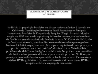 A divisão da população brasileira em classes socioeconômicas é baseada no
Critério de Classificação Econômica Brasil, levantamento feito pela
Associação Brasileira de Empresas de Pesquisa (Abep). Essa classificação
surgiu em 1997 para medir o poder aquisitivo das pessoas, avaliando os bens
da família e o grau de escolaridade do chefe da casa. "O Censo, do IBGE, não
define classe, só renda, e muitos distorcem os dados sobre quanto ganham.
Por isso, foi definido que, para descobrir o poder aquisitivo de uma pessoa, era
preciso estabelecer um novo critério", diz Ana Helena Meirelles Reis,
presidente da MultiFocus Inteligência de Mercado. Na prática, itens possuídos
pela família valem pontos e definem a que classe ela pertence. No Brasil, os
principais bens avaliados são: quantidade de banheiros na casa, TVs em cores,
rádios, DVDs, geladeiras e freezers, automóveis, videocassetes ou DVDs,
máquina de lavar e empregada mensalista.
QUEM DEFINE AS CLASSES SOCIAIS
NO BRASIL?
 