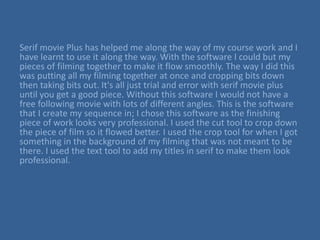 Serif movie Plus has helped me along the way of my course work and I
have learnt to use it along the way. With the software I could but my
pieces of filming together to make it flow smoothly. The way I did this
was putting all my filming together at once and cropping bits down
then taking bits out. It's all just trial and error with serif movie plus
until you get a good piece. Without this software I would not have a
free following movie with lots of different angles. This is the software
that I create my sequence in; I chose this software as the finishing
piece of work looks very professional. I used the cut tool to crop down
the piece of film so it flowed better. I used the crop tool for when I got
something in the background of my filming that was not meant to be
there. I used the text tool to add my titles in serif to make them look
professional.
 