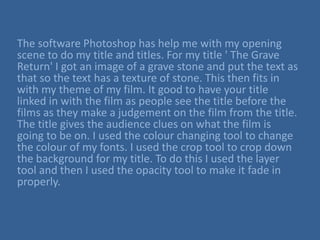 The software Photoshop has help me with my opening
scene to do my title and titles. For my title ' The Grave
Return' I got an image of a grave stone and put the text as
that so the text has a texture of stone. This then fits in
with my theme of my film. It good to have your title
linked in with the film as people see the title before the
films as they make a judgement on the film from the title.
The title gives the audience clues on what the film is
going to be on. I used the colour changing tool to change
the colour of my fonts. I used the crop tool to crop down
the background for my title. To do this I used the layer
tool and then I used the opacity tool to make it fade in
properly.
 