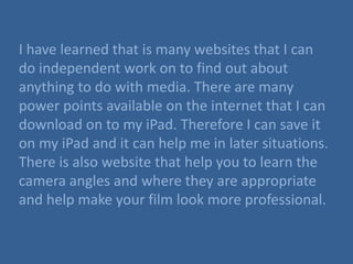 I have learned that is many websites that I can
do independent work on to find out about
anything to do with media. There are many
power points available on the internet that I can
download on to my iPad. Therefore I can save it
on my iPad and it can help me in later situations.
There is also website that help you to learn the
camera angles and where they are appropriate
and help make your film look more professional.
 