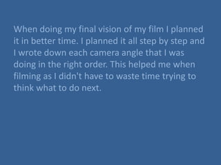 When doing my final vision of my film I planned
it in better time. I planned it all step by step and
I wrote down each camera angle that I was
doing in the right order. This helped me when
filming as I didn't have to waste time trying to
think what to do next.
 