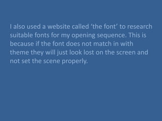 I also used a website called ‘the font’ to research
suitable fonts for my opening sequence. This is
because if the font does not match in with
theme they will just look lost on the screen and
not set the scene properly.
 