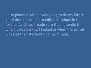I also planned when I was going to do my film in
good time to be able to edited at school in time
for the deadline. I made sure that I also did it
when it was dark so I looked at when the sunset
was and then started to do my filming.
 