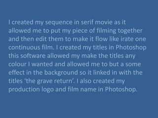 I created my sequence in serif movie as it
allowed me to put my piece of filming together
and then edit them to make it flow like irate one
continuous film. I created my titles in Photoshop
this software allowed my make the titles any
colour I wanted and allowed me to but a some
effect in the background so it linked in with the
titles ‘the grave return’. I also created my
production logo and film name in Photoshop.
 