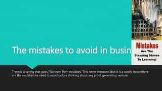 The mistakes to avoid in business
There is a saying that goes,"We learn from mistakes."This never mentions that it is a costly lesson!Here
are the mistakes we need to avoid before thinking about any profit generating venture.
 