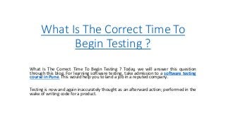 What Is The Correct Time To
Begin Testing ?
What Is The Correct Time To Begin Testing ? Today, we will answer this question
through this blog. For learning software testing, take admission to a software testing
course in Pune. This would help you to land a job in a reputed company.
Testing is now and again inaccurately thought as an afterward action; performed in the
wake of writing code for a product.
 