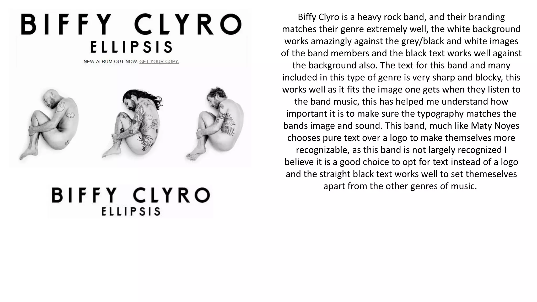 Biffy Clyro is a heavy rock band, and their branding
matches their genre extremely well, the white background
works amazingly against the grey/black and white images
of the band members and the black text works well against
the background also. The text for this band and many
included in this type of genre is very sharp and blocky, this
works well as it fits the image one gets when they listen to
the band music, this has helped me understand how
important it is to make sure the typography matches the
bands image and sound. This band, much like Maty Noyes
chooses pure text over a logo to make themselves more
recognizable, as this band is not largely recognized I
believe it is a good choice to opt for text instead of a logo
and the straight black text works well to set themeselves
apart from the other genres of music.
 