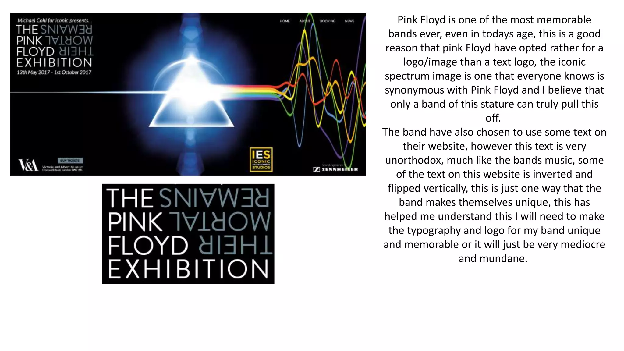 Pink Floyd is one of the most memorable
bands ever, even in todays age, this is a good
reason that pink Floyd have opted rather for a
logo/image than a text logo, the iconic
spectrum image is one that everyone knows is
synonymous with Pink Floyd and I believe that
only a band of this stature can truly pull this
off.
The band have also chosen to use some text on
their website, however this text is very
unorthodox, much like the bands music, some
of the text on this website is inverted and
flipped vertically, this is just one way that the
band makes themselves unique, this has
helped me understand this I will need to make
the typography and logo for my band unique
and memorable or it will just be very mediocre
and mundane.
 