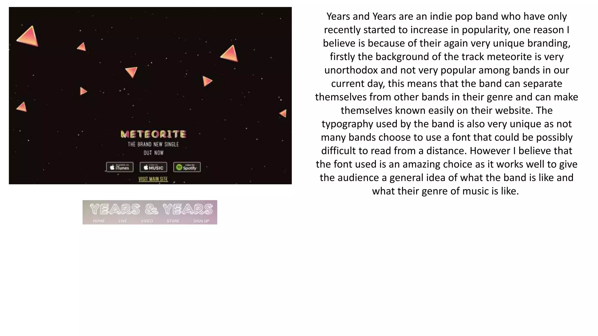 Years and Years are an indie pop band who have only
recently started to increase in popularity, one reason I
believe is because of their again very unique branding,
firstly the background of the track meteorite is very
unorthodox and not very popular among bands in our
current day, this means that the band can separate
themselves from other bands in their genre and can make
themselves known easily on their website. The
typography used by the band is also very unique as not
many bands choose to use a font that could be possibly
difficult to read from a distance. However I believe that
the font used is an amazing choice as it works well to give
the audience a general idea of what the band is like and
what their genre of music is like.
 