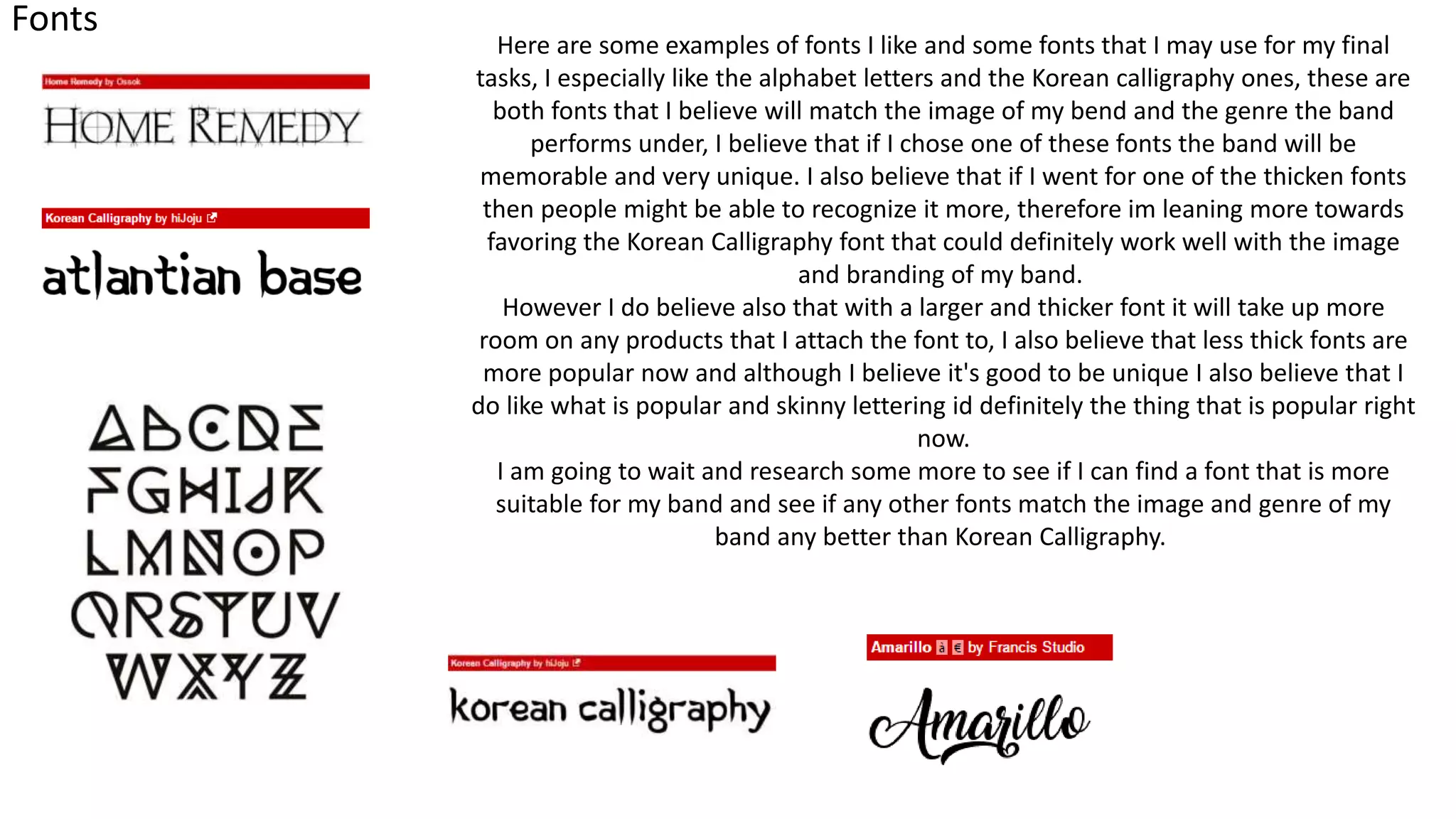 Fonts
Here are some examples of fonts I like and some fonts that I may use for my final
tasks, I especially like the alphabet letters and the Korean calligraphy ones, these are
both fonts that I believe will match the image of my bend and the genre the band
performs under, I believe that if I chose one of these fonts the band will be
memorable and very unique. I also believe that if I went for one of the thicken fonts
then people might be able to recognize it more, therefore im leaning more towards
favoring the Korean Calligraphy font that could definitely work well with the image
and branding of my band.
However I do believe also that with a larger and thicker font it will take up more
room on any products that I attach the font to, I also believe that less thick fonts are
more popular now and although I believe it's good to be unique I also believe that I
do like what is popular and skinny lettering id definitely the thing that is popular right
now.
I am going to wait and research some more to see if I can find a font that is more
suitable for my band and see if any other fonts match the image and genre of my
band any better than Korean Calligraphy.
 