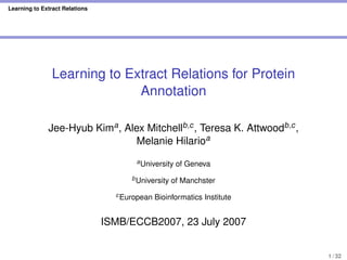 Learning to Extract Relations
Learning to Extract Relations for Protein
Annotation
Jee-Hyub Kima, Alex Mitchellb,c, Teresa K. Attwoodb,c,
Melanie Hilarioa
aUniversity of Geneva
bUniversity of Manchster
cEuropean Bioinformatics Institute
ISMB/ECCB2007, 23 July 2007
1 / 32
 