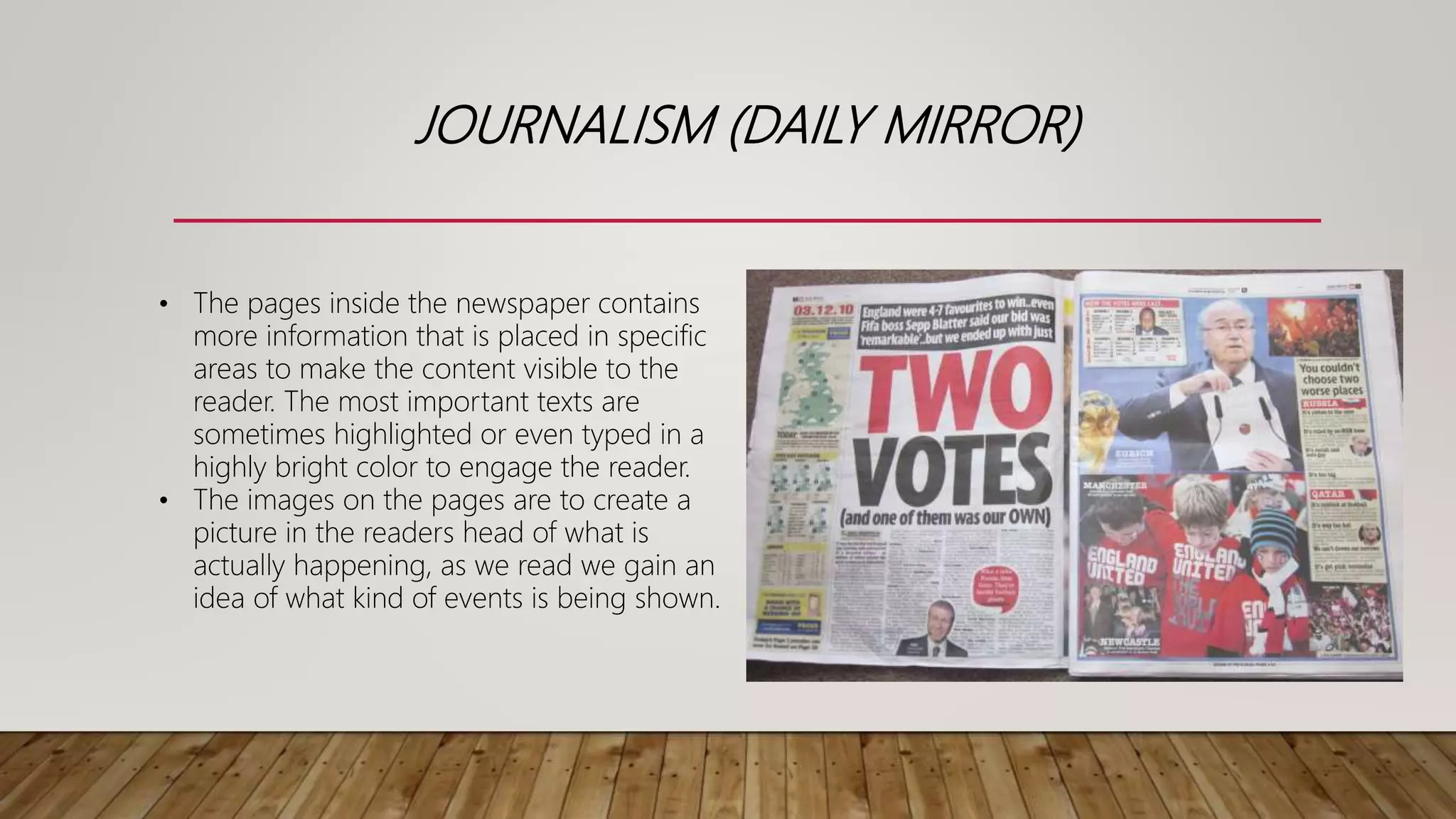 JOURNALISM (DAILY MIRROR)
• The pages inside the newspaper contains
more information that is placed in specific
areas to make the content visible to the
reader. The most important texts are
sometimes highlighted or even typed in a
highly bright color to engage the reader.
• The images on the pages are to create a
picture in the readers head of what is
actually happening, as we read we gain an
idea of what kind of events is being shown.
 