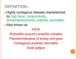 DEFINITION:-
Highly contagious disease characterized
by high fever, conjunctivitis,
bronchopneumonia, enteritis, stomatitis.
Also known as
KATA
Stomatitis pneumo enteritis complex
Pseudorinderpest of sheep and goat
Contagious pustular stomatitis
Goat palgue
 